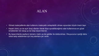 ALAN
• Görsel materyallerde alan kullanımı materyalin anlaşılabilir olması açısından büyük önem taşır.
• Kapalı (dolu) ya da açık (boş) alanlar olarak ikiye ayırabileceğimiz alan kullanımına en güzel
örneklerden biri dergi ya da kitap tasarımlarıdır.
• Bu tasarımlarda sayfanın tamamı metin ya da şekiller ile doldurulmaz. Okuyucunun içeriği daha
rahat takip edebilmesi için boş alanlara yer verilir.
 