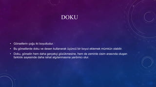 DOKU
• Görsellerin çoğu iki boyutludur.
• Bu görsellerde doku ve desen kullanarak üçüncü bir boyut eklemek mümkün olabilir.
• Doku, görselin hem daha gerçekçi gözükmesine, hem de zeminle cisim arasında oluşan
farklılık sayesinde daha rahat algılanmasına yardımcı olur.
 