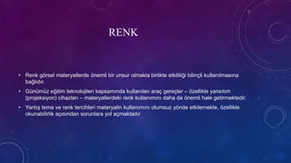 RENK
• Renk görsel materyallerde önemli bir unsur olmakla birlikte etkililiği bilinçli kullanılmasına
bağlıdır.
• Günümüz eğitim teknolojileri kapsamında kullanılan araç gereçler – özellikle yansıtım
(projeksiyon) cihazları – materyallerdeki renk kullanımını daha da önemli hale getirmektedir.
• Yanlış tema ve renk tercihleri materyalin kullanımını olumsuz yönde etkilemekte, özellikle
okunabilirlik açısından sorunlara yol açmaktadır
 