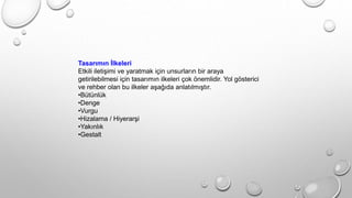 Tasarımın İlkeleri
Etkili iletişimi ve yaratmak için unsurların bir araya
getirilebilmesi için tasarımın ilkeleri çok önemlidir. Yol gösterici
ve rehber olan bu ilkeler aşağıda anlatılmıştır.
•Bütünlük
•Denge
•Vurgu
•Hizalama / Hiyerarşi
•Yakınlık
•Gestalt
 