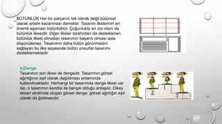 BÜTÜNLÜK Her bir parçanın tek olarak değil bütünsel
olarak anlam kazanması demektir. Tasarım ilkelerinin en
önemli aşaması bütünlüktür. Çoğunlukla en zor olanı da
bütünlük ilkesidir. Diğer ilkeler tarafından da desteklenen
bütünlük ilkesi olmadan tasarımın başarılı olması asla
düşünülemez. Tasarımın daha bütün görünmesini
sağlayan bu ilke sayesinde bütün unsurlar tasarımı
desteklemektedir
b)Denge
Tasarımın son ilkesi de dengedir. Tasarımın görsel
ağırlığının eşit olarak dağıtılması anlamında
kullanılmaktadır. Herhangi bir tasarımda denge ilkesi var
ise, o tasarımın kendisi ile barışık olduğu anlaşılır. Dikey
eksen etrafında oluşan görsel denge, görsel ağırlığın eşit
olarak da ğıtılmasıdır.
 