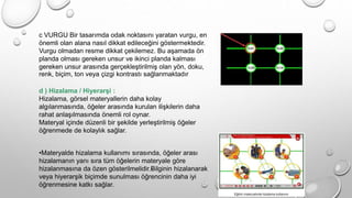 c VURGU Bir tasarımda odak noktasını yaratan vurgu, en
önemli olan alana nasıl dikkat edileceğini göstermektedir.
Vurgu olmadan resme dikkat çekilemez. Bu aşamada ön
planda olması gereken unsur ve ikinci planda kalması
gereken unsur arasında gerçekleştirilmiş olan yön, doku,
renk, biçim, ton veya çizgi kontrastı sağlanmaktadır
d ) Hizalama / Hiyerarşi :
Hizalama, görsel materyallerin daha kolay
algılanmasında, öğeler arasında kurulan ilişkilerin daha
rahat anlaşılmasında önemli rol oynar.
Materyal içinde düzenli bir şekilde yerleştirilmiş öğeler
öğrenmede de kolaylık sağlar.
•Materyalde hizalama kullanımı sırasında, öğeler arası
hizalamanın yanı sıra tüm öğelerin materyale göre
hizalanmasına da özen gösterilmelidir.›
Bilginin hizalanarak
veya hiyerarşik biçimde sunulması öğrencinin daha iyi
öğrenmesine katkı sağlar.
 