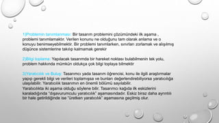 1)Problemin tanımlanması: Bir tasarım problemini çözümündeki ilk aşama ,
problemi tanımlamaktır. Verilen konunu ne olduğunu tam olarak anlama ve o
konuyu benimseyebilmektir. Bir problemi tanımlarken, sınırları zorlamak ve alışılmış
düşünce sistemlerine takılıp kalmamak gerekir
2)Bilgi toplama: Yapılacak tasarımda bir hareket noktası bulabilmenin tek yolu,
problem hakkında mümkün oldukça çok bilgi toplaya bilmektir
3)Yaratıcılık ve Buluş: Tasarımcı yada tasarım öğrencisi, konu ile ilgili araştırmalar
yapıp gerekli bilgi ve verileri toplamışsa ve bunları değerlendirebiliyorsa yaratıcılığa
ulaşılabilir. Yaratıcılık tasarımın en önemli bölümü sayılabilir.
Yaratıcılıkta iki aşama olduğu söylene bilir. Tasarımcı kağıda ilk eskizlerini
karaladığında “dışavurumculu yaratıcılık” aşamasındadır. Eskiz biraz daha ayrıntılı
bir hale getirildiğinde ise “üretken yaratıcılık” aşamasına geçilmiş olur.
 