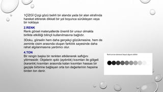 1ÇİZGİ Çizgi gözü belirli bir alanda yada bir alan etrafında
hareket ettirerek dikkati bir yol boyunca sürükleyen veya
bir noktaya
2.RENK
Renk görsel materyallerde önemli bir unsur olmakla
birlikte etkililiği bilinçli kullanılmasına bağlıdır.
3Doku, görselin hem daha gerçekçi gözükmesine, hem de
zeminle cisim arasında oluşan farklılık sayesinde daha
rahat algılanmasına yardımcı olur.
4.TON
Bir rengin başka bir renkten etkilenerek saflığını
yitirmesidir. Objelerin ışıklı (aydınlık) kısımları ile gölgeli
(karanlık) kısımları arasında kalan kısımları hassas bir
geçişle birbirine bağlayan orta ton değerlerinin hepsine
birden ton denir.
 