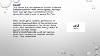 5.BİÇİM
Çizgi, renk ve açık koyu değerlerden oluşmuş, sınırlanmış
yüzeylere biçim denir. İnsan zihninin algıladığı, kavradığı,
biçimi, rengi, açık-koyu değerleri olan sınırlanmış
yüzeylerden meydana gelen her varoluş “form” dur.
6.Ölçü ve oran, görsel sanatlarda çok kullanılan bir
kavramdır. İnsan genel olarak her şeyi kendisine göre
ölçülendirir. Kendi değerinin ve ölçü bilincinin dışına
taşan oranlar, insanı rahatsız eder. Buna göre ölçü; iki
büyüklük arasındaki birimsel
ilişkidir diyebiliriz.Tasarımda önemli olan biçimlerin
amaca uygun olarak uyumlu ve dengeli ve estetik
düzeni ortaya koyabilmesidir
 
