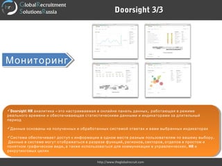 МониторингМониторинг
Doorsight HR – ,аналитика это настраиваемая в онлайне панель данных работающая в режиме
реального времени и обеспечивающая статистическими данными и индикаторами за длительный
период  
Данные основаны на полученных и обработанных системой ответах и вами выбранных индикаторах
 
 .Система обеспечивает доступ к информации в одном месте разным пользователям по вашему выбору
, , ,Данные в системе могут отображаться в разрезе функций регионов секторов отделов в простом и
, ,понятном графическом виде а также использоваться для коммуникации в управленческих HR и
рекрутинговых целях
Doorsight HR – ,аналитика это настраиваемая в онлайне панель данных работающая в режиме
реального времени и обеспечивающая статистическими данными и индикаторами за длительный
период  
Данные основаны на полученных и обработанных системой ответах и вами выбранных индикаторах
 
 .Система обеспечивает доступ к информации в одном месте разным пользователям по вашему выбору
, , ,Данные в системе могут отображаться в разрезе функций регионов секторов отделов в простом и
, ,понятном графическом виде а также использоваться для коммуникации в управленческих HR и
рекрутинговых целях
Doorsight 3/3
http://www.theglobalrecruit.com
 