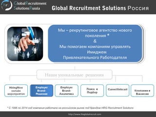 Global Recruitment Solutions Россия
http://www.theglobalrecruit.com
Мы – рекрутинговое агентство нового
поколения *
&
Мы помогаем компаниям управлять
Имиджем
Привлекательного Работодателя
Мы – рекрутинговое агентство нового
поколения *
&
Мы помогаем компаниям управлять
Имиджем
Привлекательного Работодателя
Наши уникальные решенияНаши уникальные решения
* С 1996 по 2014 год компания работала на российском рынке под брендом HRG Recruitment Solutions
 