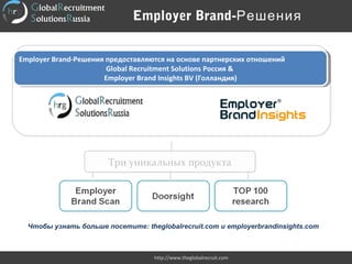 Employer Brand-Решения предоставляются на основе партнерских отношений
Global Recruitment Solutions Россия &
Employer Brand Insights BV (Голландия)
Employer Brand-Решения предоставляются на основе партнерских отношений
Global Recruitment Solutions Россия &
Employer Brand Insights BV (Голландия)
Три уникальных продуктаТри уникальных продукта
Чтобы узнать больше посетите: theglobalrecruit.com и employerbrandinsights.com
Employer Brand-Решения
http://www.theglobalrecruit.com
 
