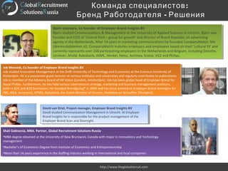 :Команда специалистов
-Бренд Работодателя Решения
http://www.theglobalrecruit.com
Bjorn Veenstra, Co founder of Employer Brand Insights BV
Bjorn studied Communications & Management at the University of Applied Sciences in Utrecht. Bjorn was
founder and COO of ‘Central Park – group for growth’ and director of Brand Republic, an advertising
agency in the Netherlands. After 14 years in marketing communications he founded CompanyMatch. Me
(WerkenbijMerken.nl). CompanyMatch matches employers and employees based on their ‘cultural fit’ and
currently represents over 200 participating employers in the Netherlands and Belgium, including Deloitte,
Unilever, Ahold, Rabobank, ASML, Henkel, Heinz, Achmea, Eneco, VGZ and Philips.
Bjorn Veenstra, Co founder of Employer Brand Insights BV
Bjorn studied Communications & Management at the University of Applied Sciences in Utrecht. Bjorn was
founder and COO of ‘Central Park – group for growth’ and director of Brand Republic, an advertising
agency in the Netherlands. After 14 years in marketing communications he founded CompanyMatch. Me
(WerkenbijMerken.nl). CompanyMatch matches employers and employees based on their ‘cultural fit’ and
currently represents over 200 participating employers in the Netherlands and Belgium, including Deloitte,
Unilever, Ahold, Rabobank, ASML, Henkel, Heinz, Achmea, Eneco, VGZ and Philips.
Job Mensink, Co founder of Employer Brand Insights BV
Job studied Innovation Management at the Delft University of Technology and Economics at the Erasmus University of
Rotterdam. He is a passionate guest lecturer at various institutes and universities and regularly contributes to publications.
Job is member of the Advisory Board of HR Vision (London, Amsterdam). Job has been global head of Employer Brand for
Royal Philips. Furthermore, he has held various international strategy, marketing and business management positions,
both in B2C and B2B businesses. He founded Brandgiving® in 2009 and has since worked on Employer Brand strategies for
ING, IKEA, Accenture, KPMG, Rabobank, the Dutch Ministry of Finance, Heineken en Schaeffler (Shanghai).
Job Mensink, Co founder of Employer Brand Insights BV
Job studied Innovation Management at the Delft University of Technology and Economics at the Erasmus University of
Rotterdam. He is a passionate guest lecturer at various institutes and universities and regularly contributes to publications.
Job is member of the Advisory Board of HR Vision (London, Amsterdam). Job has been global head of Employer Brand for
Royal Philips. Furthermore, he has held various international strategy, marketing and business management positions,
both in B2C and B2B businesses. He founded Brandgiving® in 2009 and has since worked on Employer Brand strategies for
ING, IKEA, Accenture, KPMG, Rabobank, the Dutch Ministry of Finance, Heineken en Schaeffler (Shanghai).
David van Driel, Project manager, Employer Brand Insights BV
David studied Communication Management in Utrecht. At Employer
Brand Insights he is responsible for the product management of the
Employer Brand Scan and Doorsight.
David van Driel, Project manager, Employer Brand Insights BV
David studied Communication Management in Utrecht. At Employer
Brand Insights he is responsible for the product management of the
Employer Brand Scan and Doorsight.
Shali Gabisonia, MBA. Partner, Global Recruitment Solutions Russia
•MBA degree obtained at the University of New Brunswick, Canada with major in Innovations and Technology
management
•Bachelor’s of Economics Degree from Institute of Economics and Entrepreneurship
•More than 14 years experience in the Staffing Industry working in international and local companies
Shali Gabisonia, MBA. Partner, Global Recruitment Solutions Russia
•MBA degree obtained at the University of New Brunswick, Canada with major in Innovations and Technology
management
•Bachelor’s of Economics Degree from Institute of Economics and Entrepreneurship
•More than 14 years experience in the Staffing Industry working in international and local companies
 