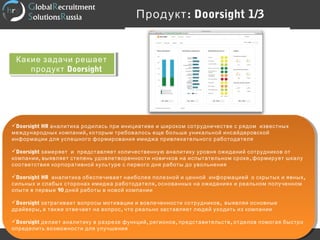 :Продукт Doorsight 1/3
http://www.theglobalrecruit.com
Doorsight HR аналитика родилась при инициативе и широком сотрудничестве с рядом известных
,международных компаний которым требовалось еще больше уникальной инсайдеровской
информации для успешного формирования имиджа привлекательного работодателя
Doorsight замеряет и представляет количественную аналитику уровня ожиданий сотрудников от
, ,компании выявляет степень удовлетворенности новичков на испытательном сроке формирует шкалу
соответствия корпоративной культуре с первого дня работы до увольнения
Doorsight HR ,аналитика обеспечивает наиболее полезной и ценной информацией о скрытых и явных
,сильных и слабых сторонах имиджа работодателя основанных на ожиданиях и реальном полученном
90опыте в первые дней работы в новой компании
Doorsight ,затрагивает вопросы мотивации и вовлеченности сотрудников выявляя основные
, ,драйверы а также отвечает на вопрос что реально заставляет людей уходить из компании
Doorsight , , ,делает аналитику в разрезе функций регионов представительств отделов помогая быстро
определить возможности для улучшения
Doorsight HR аналитика родилась при инициативе и широком сотрудничестве с рядом известных
,международных компаний которым требовалось еще больше уникальной инсайдеровской
информации для успешного формирования имиджа привлекательного работодателя
Doorsight замеряет и представляет количественную аналитику уровня ожиданий сотрудников от
, ,компании выявляет степень удовлетворенности новичков на испытательном сроке формирует шкалу
соответствия корпоративной культуре с первого дня работы до увольнения
Doorsight HR ,аналитика обеспечивает наиболее полезной и ценной информацией о скрытых и явных
,сильных и слабых сторонах имиджа работодателя основанных на ожиданиях и реальном полученном
90опыте в первые дней работы в новой компании
Doorsight ,затрагивает вопросы мотивации и вовлеченности сотрудников выявляя основные
, ,драйверы а также отвечает на вопрос что реально заставляет людей уходить из компании
Doorsight , , ,делает аналитику в разрезе функций регионов представительств отделов помогая быстро
определить возможности для улучшения
Какие задачи решает
продукт Doorsight
Какие задачи решает
продукт Doorsight
 
