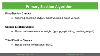 Primary Election Algorithm
First Election Check:-
● Ordering based on MySQL major Version & patch Version.
Second Election Check:-
● Based on lowest member weight. ( group_replication_member_weight ).
Third Election Check:-
● Based on the lowest server UUID.
 