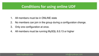 Conditions for using online UDF
1. All members must be in ONLINE state
2. No members can join in the group during a configuration change.
3. Only one configuration at once.
4. All members must be running MySQL 8.0.13 or higher
 