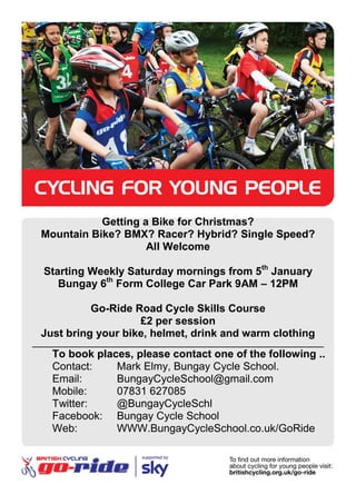 Getting a Bike for Christmas?
  Mountain Bike? BMX? Racer? Hybrid? Single Speed?
                      All Welcome

  Starting Weekly Saturday mornings from 5th January
     Bungay 6th Form College Car Park 9AM – 12PM

            Go-Ride Road Cycle Skills Course
                     £2 per session
  Just bring your bike, helmet, drink and warm clothing
_________________________________________________________________________
     To book places, please contact one of the following ..
     Contact:    Mark Elmy, Bungay Cycle School.
     Email:      BungayCycleSchool@gmail.com
     Mobile:     07831 627085
     Twitter:    @BungayCycleSchl
     Facebook: Bungay Cycle School
     Web:        WWW.BungayCycleSchool.co.uk/GoRide
 