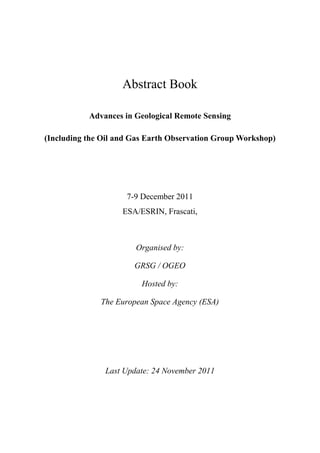 Abstract Book
Advances in Geological Remote Sensing
(Including the Oil and Gas Earth Observation Group Workshop)
7-9 December 2011
ESA/ESRIN, Frascati,
Organised by:
GRSG / OGEO
Hosted by:
The European Space Agency (ESA)
Last Update: 24 November 2011
 