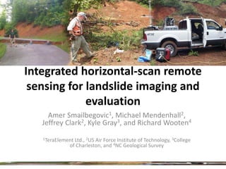 Integrated horizontal-scan remote
 sensing for landslide imaging and
             evaluation
     Amer Smailbegovic1, Michael Mendenhall2,
   Jeffrey Clark2, Kyle Gray3, and Richard Wooten4
   1TeraElementLtd., 2US Air Force Institute of Technology, 3College
             of Charleston, and 4NC Geological Survey
 