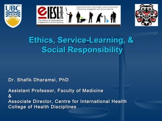 Dr. Shafik Dharamsi, PhDDr. Shafik Dharamsi, PhD
Assistant Professor, Faculty of MedicineAssistant Professor, Faculty of Medicine
&&
Associate Director, Centre for International HealthAssociate Director, Centre for International Health
College of Health DisciplinesCollege of Health Disciplines
Ethics, Service-Learning, &Ethics, Service-Learning, &
Social ResponsibilitySocial Responsibility
 