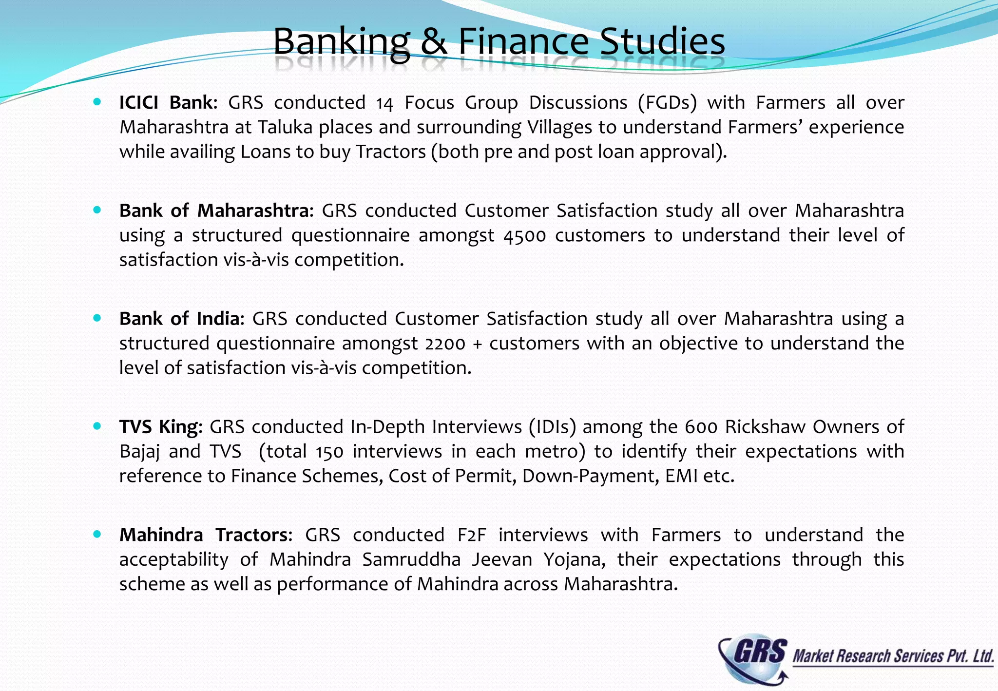 Banking & Finance Studies
 ICICI Bank: GRS conducted 14 Focus Group Discussions (FGDs) with Farmers all over
  Maharashtra at Taluka places and surrounding Villages to understand Farmers’ experience
  while availing Loans to buy Tractors (both pre and post loan approval).

 Bank of Maharashtra: GRS conducted Customer Satisfaction study all over Maharashtra
  using a structured questionnaire amongst 4500 customers to understand their level of
  satisfaction vis-à-vis competition.

 Bank of India: GRS conducted Customer Satisfaction study all over Maharashtra using a
  structured questionnaire amongst 2200 + customers with an objective to understand the
  level of satisfaction vis-à-vis competition.

 TVS King: GRS conducted In-Depth Interviews (IDIs) among the 600 Rickshaw Owners of
  Bajaj and TVS (total 150 interviews in each metro) to identify their expectations with
  reference to Finance Schemes, Cost of Permit, Down-Payment, EMI etc.

 Mahindra Tractors: GRS conducted F2F interviews with Farmers to understand the
  acceptability of Mahindra Samruddha Jeevan Yojana, their expectations through this
  scheme as well as performance of Mahindra across Maharashtra.
 