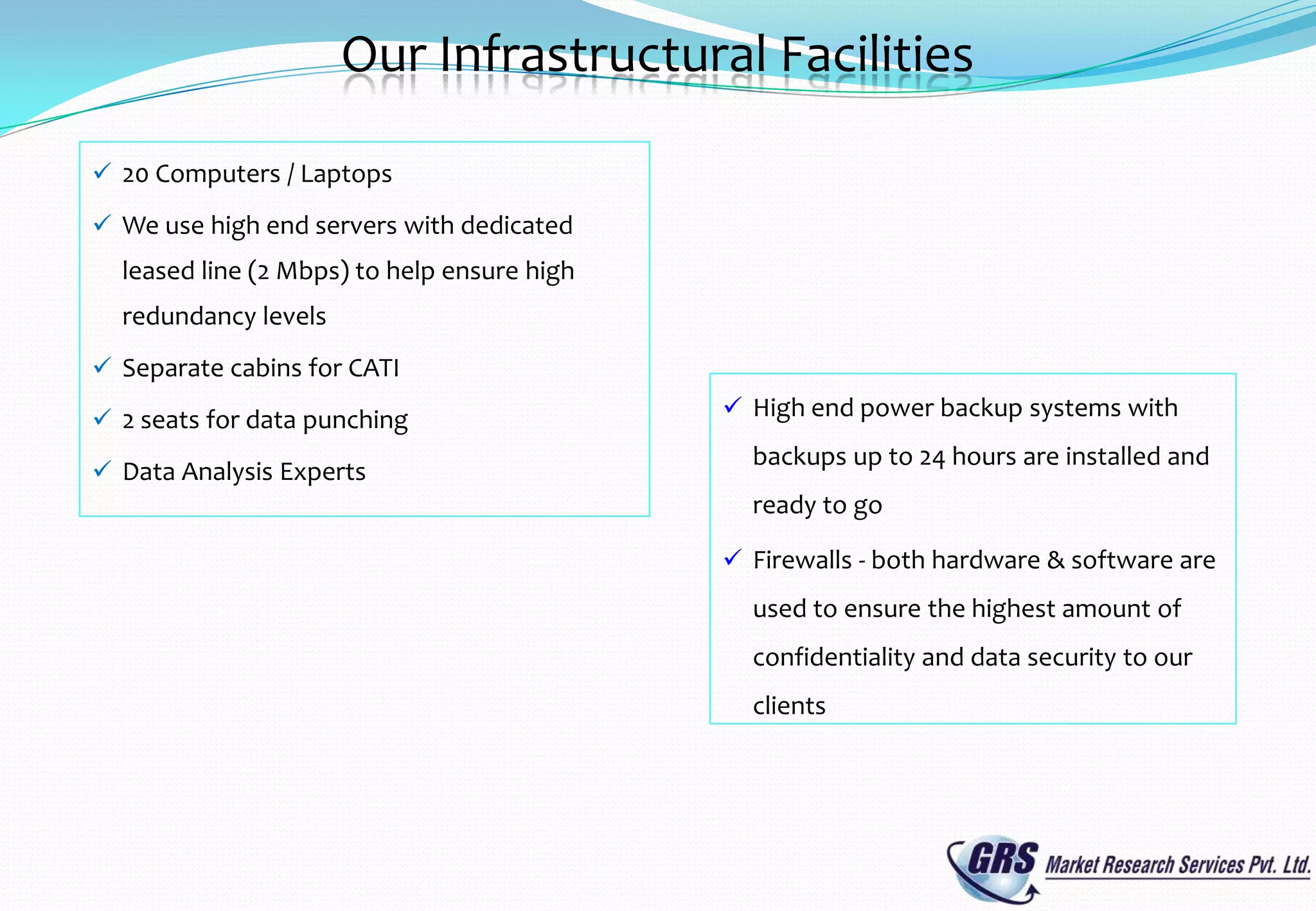 Our Infrastructural Facilities

 20 Computers / Laptops

 We use high end servers with dedicated
  leased line (2 Mbps) to help ensure high
  redundancy levels
 Separate cabins for CATI

 2 seats for data punching                   High end power backup systems with
                                               backups up to 24 hours are installed and
 Data Analysis Experts
                                               ready to go

                                              Firewalls - both hardware & software are
                                               used to ensure the highest amount of
                                               confidentiality and data security to our
                                               clients
 