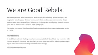 We are Good Rebels.
We create experiences at the intersection of people, brands and technology. We use intelligence and
imagination to challenge our clients to become people-ﬁrst, rebellious and more successful. We are
powered by 130 Rebels working from 6 offices in the UK, Europe and Latin America. Our work currently
spans over 30 clients, across 9 countries and in 15 languages.
Our mission is to improve the relationships brands have with their clients, their employees and society
as a whole.
#REBELTHINKING
At Good Rebels we love to challenge ourselves to come up with fresh ideas. This is why we produce Rebel
Thinking, a carefully considered selection of articles, think pieces and insights reports that identify and
explain trends in business, marketing, innovation and technology.
rebelthinking@goodrebels.com
 