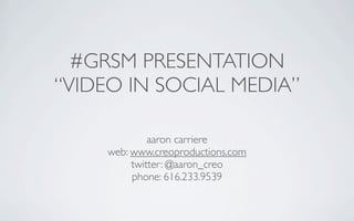 #GRSM PRESENTATION
“VIDEO IN SOCIAL MEDIA”

              aaron carriere
     web: www.creoproductions.com
          twitter: @aaron_creo
          phone: 616.233.9539
 