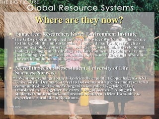 Where are they now? Eunae Lee: Researcher, Korea Environment Institute  "The GRS programs opened my eyes into wider world and allowed me to think globally and sustainable.. I learned many subjects such as economic, policy, conservation, soil science, sustainable development, biology, geology and hydrology etc, Environmental problems are not just coming from one section. Social aspects need to be met to sustain the earth and humans all together ”  Meredith Seeton: M.Sc student, University of Life Sciences, Norway.   “ I Went on exchange to the bike-friendly capital at Copenhagen’s KVL University in Denmark. travel to Botswana with a class and research a community-based womens’ organization called Kgetsie ya Tsie translated as: "Together we carry a bag of locusts." Along with students from Denmark and around Southern Africa I was able to experience rural life in Botswana.   And more! 
