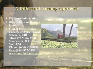 A Different Learning Approach For more information: Brent Skura or Roxana Quinde Global Partnerships  Faculty of Agricultural Sciences, UBC  346-2357 Main Mall Vancouver, B.C. Canada V6T 1Z4 Phone: (604) 822-0181 Fax: (604) 822-2184 www.landfood.ubc.ca/grs 