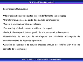 Benefícios do Outsourcing Maior previsibilidade de custos e cocomitantemente sua redução; Transferência do risco de parte da atividade para terceiros; Acesso a um serviço mais especializado; Outsourcing alinhado com as prioridades de negócio; Redução da complexidade da gestão de processos meios da empresa; Possibilidade de alocação de empregados em atividades estratégicas de desenvolvimento de negócios e produtos; Garantia de qualidade do serviço prestado através de controle por meio do contrato de terceirização; 