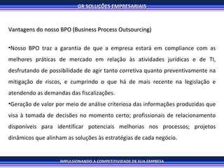 Vantagens do nosso BPO (Business Process Outsourcing)   Nosso BPO traz a garantia de que a empresa estará em compliance com as melhores práticas de mercado em relação às atividades jurídicas e de TI, desfrutando de possibilidade de agir tanto corretiva quanto preventivamente na mitigação de riscos, e cumprindo o que há de mais recente na legislação e atendendo as demandas das fiscalizações. Geração de valor por meio de análise criteriosa das informações produzidas que visa à tomada de decisões no momento certo; profissionais de relacionamento disponíveis para identificar potenciais melhorias nos processos; projetos dinâmicos que alinham as soluções às estratégias de cada negócio. 