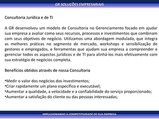 Consultoria Jurídica e de TI A GR desenvolveu um modelo de Consultoria no Gerenciamento focado em ajudar sua empresa a avaliar como seus recursos, processos e investimentos que combinam com seus objetivos de negócio. Utilizamos uma abordagem modulada, que integra as melhores práticas no segmento de mercado, workshops e sensibilização de gestores e empregados, e ferramentas que ajudam sua empresa a compreender e gerenciar todos os aspectos jurídicos e de TI para alinhá-los mais efetivamente com sua estratégia de negócios completa.  Benefícios obtidos através de nossa Consultoria  Medir o valor dos negócios dos investimentos; Criar rapidamente um plano específico e executável; Aumentar a qualidade, a velocidade e a confiabilidade do serviço proporcionado; Aumentar a satisfação do cliente ou das pessoas interessadas; 