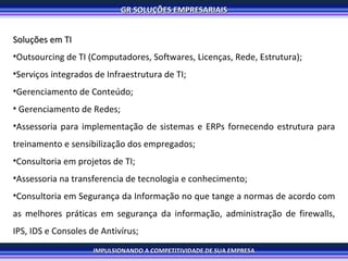 Soluções em TI Outsourcing de TI (Computadores, Softwares, Licenças, Rede, Estrutura); Serviços integrados de Infraestrutura de TI; Gerenciamento de Conteúdo; Gerenciamento de Redes; Assessoria para implementação de sistemas e ERPs fornecendo estrutura para treinamento e sensibilização dos empregados; Consultoria em projetos de TI; Assessoria na transferencia de tecnologia e conhecimento; Consultoria em Segurança da Informação no que tange a normas de acordo com as melhores práticas em segurança da informação, administração de firewalls, IPS, IDS e Consoles de Antivírus; 