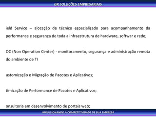 Field Service – alocação de técnico especializado para acompanhamento da performance e segurança de toda a infraestrutura de hardware, softwar e rede; NOC (Non Operation Center) - monitoramento, segurança e administração remota do ambiente de TI Customização e Migração de Pacotes e Aplicativos; Otimização de Performance de Pacotes e Aplicativos; Consultoria em desenvolvimento de portais web; Criação e gerenciamento de websites; Hospedagem; Help Desk customizado para orientar os usuários; Recuperação de créditos e ativos; 