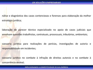Análise e diagnóstico dos casos contenciosos e forenses para elaboração da melhor estratégia jurídica; Elaboração de parecer técnico especializado no apoio de casos judiciais que envolvam questões trabalhistas, contratuais, processuais, tributários, ambientais; Assessoria jurídica para realizações de perícias, investigações de autoria e responsabilidade em incidentes; Assessoria jurídico no combate à infração de direitos autorais e no combate à concorrência desleal; Assessoria em recuperação de crédito e em responsabilidade civil; Análise de riscos legais para fusões, aquisições, cisões e abertura de capital (IPO); Contencioso trabalhista, tributário, contratual, processual, ambiental; 