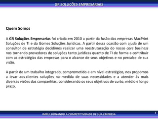 5 Quem Somos A  GR Soluções Empresarias  foi criada em 2010 a partir da fusão das empresas MacPrint Soluções de TI e da Gomes Soluções Jurídicas. A partir dessa ocasião com ajuda de um consultor de estratégia decidimos realizar uma reestruturação do nosso  core business  nos tornando provedores de soluções tanto jurídicas quanto de TI de forma a contribuir com as estratégias das empresas para o alcance de seus objetivos e no percalce de sua visão.  A partir de um trabalho integrado, comprometido e em nível estratégico, nos propomos a levar aos clientes soluções na medida de suas necessidades e a atender às mais diversas visões das companhias, considerando os seus objetivos de curto, médio e longo prazo. 