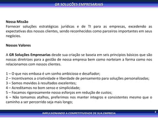 6 Nossa Missão Fornecer soluções estratégicas jurídicas e de TI para as empresas, excedendo as expectativas dos nossos clientes, sendo reconhecidos como parceiros importantes em seus negócios. Nossos Valores A  GR Soluções Empresarias  desde sua criação se baseia em seis principios básicos que são nossas diretrizes para a gestão de nossa empresa bem como norteiam a forma como nos relacionamos com nossos clientes. 1 – O que nos embasa é um sonho ambicioso e desafiador; 2 – Incentivamos a criatividade e liberdade de pensamento para soluções personalizadas; 3 – Somos movidos à resultados excelentes; 4 – Acreditamos no bom senso e simplicidade; 5 – Focamos rigorosamente nosso esforços em redução de custos; 6 – Não tomamos atalhos, preferimos nos manter integros e consistentes mesmo que o caminho a ser percorrido seja mais longo; 