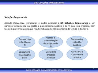 7 Soluções Empresariais Aliando  Know-how , tecnologias e poder negocial a  GR Soluções Empresariais  é um parceiro fundamental na gestão e planeamento jurídico e de TI para sua empresa, com foco em prover soluções que resultem basicamente: economia de tempo e dinheiro. Outsourcing  e Gestão de TI Outsourcing e Gestão Jurídica Consultoria e Assessoria de TI Assessoria e Consultoria Jurídica Gestão e customização de projetos de TI Gestão de projetos Jurídicos 