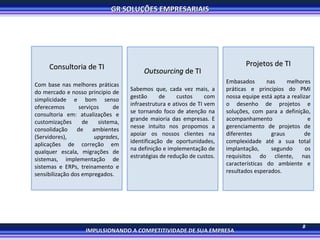 Consultoria de TI Com base nas melhores práticas do mercado e nosso principio de simplicidade e bom senso oferecemos serviços de consultoria em: atualizações e customizações de sistema, consolidação de ambientes (Servidores),  upgrades , aplicações de correção em qualquer escala, migrações de sistemas, implementação de sistemas e ERPs, treinamento e sensibilização dos empregados. Outsourcing  de TI Sabemos que, cada vez mais, a gestão de custos com infraestrutura e ativos de TI vem se tornando foco de atenção na grande maioria das empresas. E nesse intuito nos propomos a apoiar os nossos clientes na identificação de oportunidades, na definição e implementação de estratégias de redução de custos.  Projetos de TI Embasados nas melhores práticas e principios do PMI nossa equipe está apta a realizar o desenho de projetos e soluções, com para a definição, acompanhamento e gerenciamento de projetos de diferentes graus de complexidade até a sua total implantação, segundo os requisitos do cliente, nas características do ambiente e resultados esperados. 8 