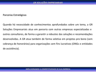 Parcerias Estratégicas Quando há necessidade de conhecimentos aprofundados sobre um tema, a GR Soluções Empresariais atua em parceria com outras empresas especializadas e  outros consultores, de forma a garantir a robustez das soluções e recomendações desenvolvidas. A GR atua também de forma seletiva em projetos pro bono (sem cobrança de honorários) para organizações sem fins lucrativos (ONGs e entidades de assistência). 