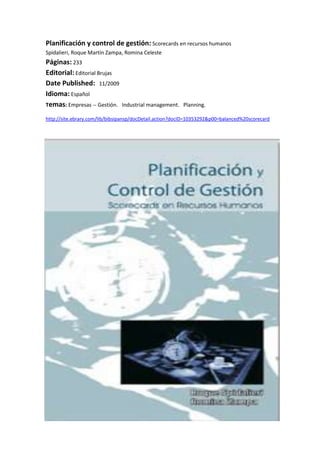 Planificación y control de gestión: Scorecards en recursos humanosSpidalieri, Roque Martín Zampa, Romina Celeste Páginas: 233 Editorial: Editorial Brujas Date Published:   11/2009 Idioma: Español Temas: Empresas -- Gestión.   Industrial management.   Planning. <br />http://site.ebrary.com/lib/bibsipansp/docDetail.action?docID=10353292&p00=balanced%20scorecard <br />-32385248920<br />-318135-756920<br />-918210-775970<br />