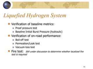 Liquefied Hydrogen System
Verification of baseline metrics:
Proof pressure test
Baseline Initial Burst Pressure (hydraulic)
Verification of on-road performance:
Boil-off test
Permeation/Leak test
Vacuum loss test
Fire test: Still under discussion to determine whether localized fire
test is required
14
 