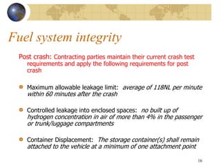 Fuel system integrity
Post crash: Contracting parties maintain their current crash test
requirements and apply the following requirements for post
crash
Maximum allowable leakage limit: average of 118NL per minute
within 60 minutes after the crash
Controlled leakage into enclosed spaces: no built up of
hydrogen concentration in air of more than 4% in the passenger
or trunk/luggage compartments
Container Displacement: The storage container(s) shall remain
attached to the vehicle at a minimum of one attachment point
16
 