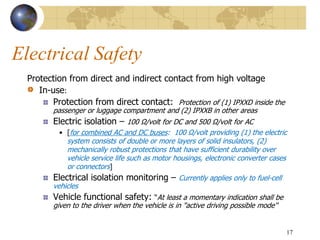 Electrical Safety
Protection from direct and indirect contact from high voltage
In-use:
Protection from direct contact: Protection of (1) IPXXD inside the
passenger or luggage compartment and (2) IPXXB in other areas
Electric isolation – 100 Ω/volt for DC and 500 Ω/volt for AC
• [for combined AC and DC buses: 100 Ω/volt providing (1) the electric
system consists of double or more layers of solid insulators, (2)
mechanically robust protections that have sufficient durability over
vehicle service life such as motor housings, electronic converter cases
or connectors]
Electrical isolation monitoring – Currently applies only to fuel-cell
vehicles
Vehicle functional safety: “At least a momentary indication shall be
given to the driver when the vehicle is in "active driving possible mode''
17
 