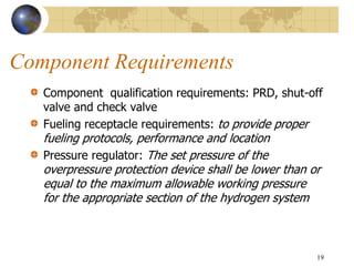 Component Requirements
Component qualification requirements: PRD, shut-off
valve and check valve
Fueling receptacle requirements: to provide proper
fueling protocols, performance and location
Pressure regulator: The set pressure of the
overpressure protection device shall be lower than or
equal to the maximum allowable working pressure
for the appropriate section of the hydrogen system
19
 
