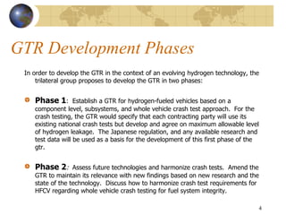 GTR Development Phases
In order to develop the GTR in the context of an evolving hydrogen technology, the
trilateral group proposes to develop the GTR in two phases:
Phase 1: Establish a GTR for hydrogen-fueled vehicles based on a
component level, subsystems, and whole vehicle crash test approach. For the
crash testing, the GTR would specify that each contracting party will use its
existing national crash tests but develop and agree on maximum allowable level
of hydrogen leakage. The Japanese regulation, and any available research and
test data will be used as a basis for the development of this first phase of the
gtr.
Phase 2: Assess future technologies and harmonize crash tests. Amend the
GTR to maintain its relevance with new findings based on new research and the
state of the technology. Discuss how to harmonize crash test requirements for
HFCV regarding whole vehicle crash testing for fuel system integrity.
4
 