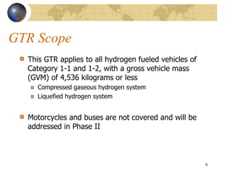 GTR Scope
This GTR applies to all hydrogen fueled vehicles of
Category 1-1 and 1-2, with a gross vehicle mass
(GVM) of 4,536 kilograms or less
Compressed gaseous hydrogen system
Liquefied hydrogen system
Motorcycles and buses are not covered and will be
addressed in Phase II
6
 