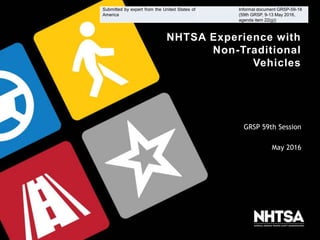 NHTSA Experience with
Non-Traditional
Vehicles
GRSP 59th Session
May 2016
Submitted by expert from the United States of
America
Informal document GRSP-59-18
(59th GRSP, 9-13 May 2016,
agenda item 22(g))
 