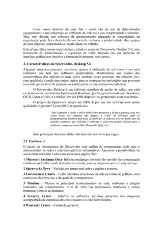 Esses novos desafios do qual fala o autor vão do uso de determinados
equipamentos e sua integração ao ambiente da rede até a sua complexidade e tamanho.
Mas, sem dúvida, um software de gerenciamento adequado às necessidades da
organização pode fazer desta tarefa um meio de melhorar a produtividade das equipes
de uma empresa, aumentando a rentabilidade do trabalho.
Este artigo relata nossas experiências e estudo a cerca do Spiceworks Desktop 5.0, uma
ferramenta de administração e segurança de redes, baseado em um ambiente de
interface gráfica bem intuitiva e fornecida livremente, sem custos..

2. Características do Spiceworks Desktop 5.0
Algumas empresas possuem resistência quanto à utilização de softwares livres pela
confiança que tem nos softwares proprietários. Mostraremos que muitas das
características dos aplicativos mais caros, também estão presentes em soluções free,
com qualidade e ainda sem onerar custos para as empresas ou instituições que possuem
uma rede gerenciável de pequeno ou médio porte e com orçamentos reduzidos.
       O Spiceworks Desktop é um software completo de gestão de redes, que roda
exclusivamente em Sistema Operacional Windows, porém gerencia host com Windows,
OS X, Linux e Unix, e o melhor, em até 1000 dispositivos gerenciados com excelência.
       O projeto do Spicework nasceu em 2006. E por que um software com tantas
qualidades é gratuito? Lessa(2010) responde-nos
                    “sim é gratuito e desde o início tinha como premissa a licença gratuita, mas isto
                    como todos nós sabemos não garante a “vida” do software, pois os
                    programadores também precisam de dinheiro. A resposta está no patrocínio de
                    grandes empresas que utilizam o software e escrevem plugins oficiais para o
                    software, empresas como Dell, Microsoft, Intel, etc.”


       Suas principais funcionalidades são descritas nos itens que segue:

2.1. Dashboard
O painel de instrumentos do Spiceworks está repleto de componentes úteis para o
administrador de redes e interfaces gráficas informativas. Apresente a possibilidade de
acrescentar conteúdo e adicionar uma nova página. São:
1 Microsoft Exchange Data- Informa mudanças por meio do servidor de comunicação
colaborativo da Microsoft, baseado em e-mails, para as empresas que tem esse serviço.
2 Spiceworks News – Notícias em tempo real sobre a equipe e eventos.
3 Environment Charts – Exibe relatórios com dados da rede na forma de gráficos, com
estatísticas de erros, uso e desgaste dos componentes.
3 Timeline – Mostra os principais acontecimentos na rede, softwares e plugins
instalados nos computadores, nível de tinta nas impressoras instaladas e outras
mudanças como a de endereço.
4 Security Center – Informa as softwares antivírus presentes nas maquinas
acompanhado da estatística dos mais usados e os não identificados.
5 Warranty Center – Centro de garantia.
 