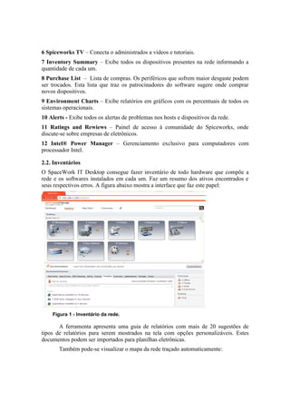 6 Spiceworks TV – Conecta o administrados a vídeos e tutoriais.
7 Inventory Summary – Exibe todos os dispositivos presentes na rede informando a
quantidade de cada um.
8 Purchase List – Lista de compras. Os periféricos que sofrem maior desgaste podem
ser trocados. Esta lista que traz os patrocinadores do software sugere onde comprar
novos dispositivos.
9 Environment Charts – Exibe relatórios em gráficos com os percentuais de todos os
sistemas operacionais.
10 Alerts - Exibe todos os alertas de problemas nos hosts e dispositivos da rede.
11 Ratings and Rewiews – Painel de acesso à comunidade do Spiceworks, onde
discute-se sobre empresas de eletrônicos.
12 Intel® Power Manager – Gerenciamento exclusivo para computadores com
processador Intel.

2.2. Inventários
O SpaceWork IT Desktop consegue fazer inventário de todo hardware que compõe a
rede e os softwares instalados em cada um. Faz um resumo dos ativos encontrados e
seus respectivos erros. A figura abaixo mostra a interface que faz este papel:




    Figura 1 - Inventário da rede.

       A ferramenta apresenta uma guia de relatórios com mais de 20 sugestões de
tipos de relatórios para serem mostrados na tela com opções personalizáveis. Estes
documentos podem ser importados para planilhas eletrônicas.
       Também pode-se visualizar o mapa da rede traçado automaticamente:
 