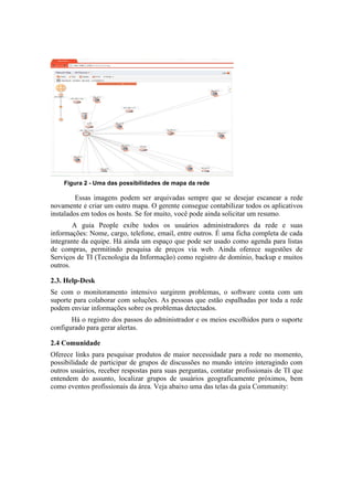Figura 2 - Uma das possibilidades de mapa da rede

         Essas imagens podem ser arquivadas sempre que se desejar escanear a rede
novamente e criar um outro mapa. O gerente consegue contabilizar todos os aplicativos
instalados em todos os hosts. Se for muito, você pode ainda solicitar um resumo.
        A guia People exibe todos os usuários administradores da rede e suas
informações: Nome, cargo, telefone, email, entre outros. É uma ficha completa de cada
integrante da equipe. Há ainda um espaço que pode ser usado como agenda para listas
de compras, permitindo pesquisa de preços via web. Ainda oferece sugestões de
Serviços de TI (Tecnologia da Informação) como registro de domínio, backup e muitos
outros.

2.3. Help-Desk
Se com o monitoramento intensivo surgirem problemas, o software conta com um
suporte para colaborar com soluções. As pessoas que estão espalhadas por toda a rede
podem enviar informações sobre os problemas detectados.
       Há o registro dos passos do administrador e os meios escolhidos para o suporte
configurado para gerar alertas.

2.4 Comunidade
Oferece links para pesquisar produtos de maior necessidade para a rede no momento,
possibilidade de participar de grupos de discussões no mundo inteiro interagindo com
outros usuários, receber respostas para suas perguntas, contatar profissionais de TI que
entendem do assunto, localizar grupos de usuários geograficamente próximos, bem
como eventos profissionais da área. Veja abaixo uma das telas da guia Community:
 