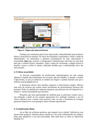 Figura 4 - Página dos desenvolvedores

        Também nos orientamos pelo Curso Spiceworks, disponibilizado pelo professor
Heitor Lessa(2010) na internet. No início da instalação é requisitado o email e senha do
administrador. Ao realizarmos o primeiro escaneamento da rede, adicionamos a
comunidade ufpa para concluir a configuração. Estabelecemos intervalos de uma hora
para que o sistema fizesse varreduras. Após o status de verificação, a página inicial se
atualiza e passa a exibir os alertas, indicando detalhes que o administrador deve dar
mais atenção.

4. Críticas ao produto
       As diversas comunidades de profissionais administradores de rede sempre
debatem a respeito das ferramentas com as quais cada um trabalha. E quando o assunto
é Spiceworks, os que já conhecem se rendem em elogios e acabam fazendo com que o
software seja propagado por aí.
       A ferramenta oferece uma interface amigável e relativamente simples. Oferece
uma série de recursos que muitas outras ferramentas de gerenciamento freeware não
possuem. Pode ser adotada por empresas pequenas que possuem até mil dispositivos e
manter o mesmo desempenho que testamos.
       Pensamos que uma oportunidade de melhoria para as próximas versões seria a
sua utilização a partir de um sistema operacional free, podendo combinar o uso de
vários softwares com o menor custo possível, uma vez que a ferramenta já consegue
gerenciar dispositivos com quaisquer outros sistemas operacionais.


5. Considerações finais
       Ao se falar em softwares gratuitos, que imagem vem a cabeça? Aplicativos com
layout nada amigável, interfaces pouco intuitivas e um certo conhecimento em códigos-
fonte para adequá-los a sua real necessidade. Mas nada disso se refere ao Spicework
Desktop 5.0.
 