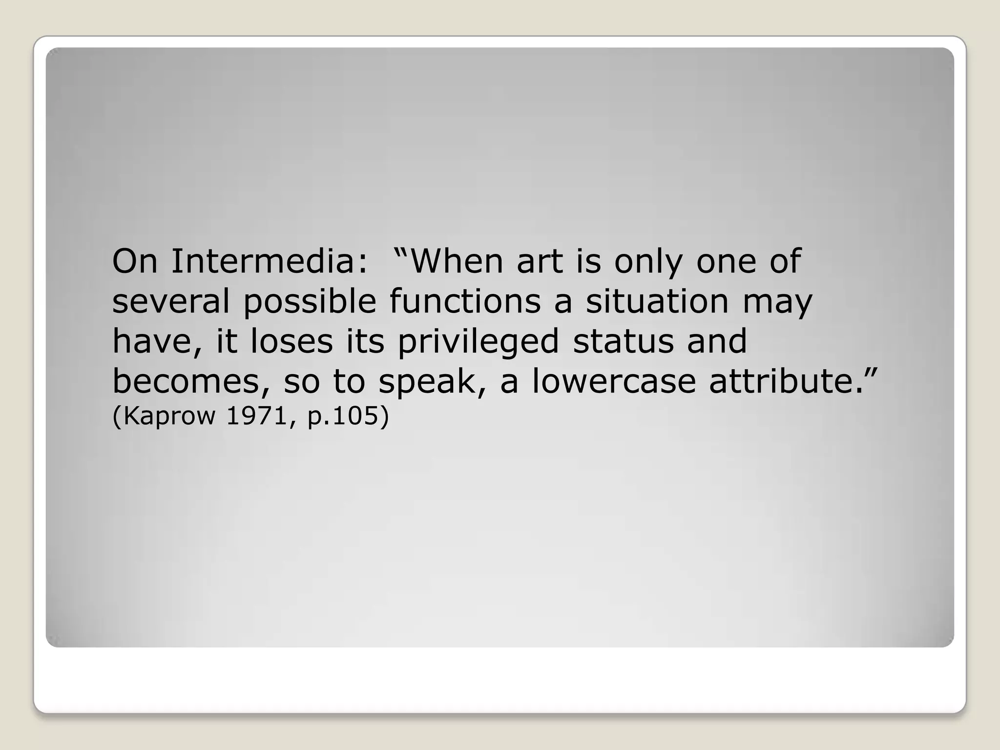 On Intermedia:  “When art is only one of several possible functions a situation may have, it loses its privileged status and becomes, so to speak, a lowercase attribute.” (Kaprow 1971, p.105)
